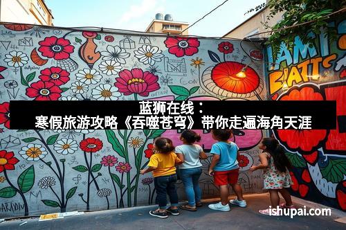 蓝狮在线：寒假旅游攻略《吞噬苍穹》带你走遍海角天涯